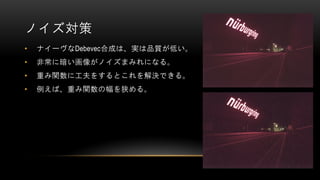 ノイズ対策
• ナイーヴなDebevec合成は、実は品質が低い。
• 非常に暗い画像がノイズまみれになる。
• 重み関数に工夫をするとこれを解決できる。
• 例えば、重み関数の幅を狭める。
 
