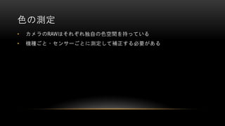 色の測定
• カメラのRAWはそれぞれ独自の色空間を持っている
• 機種ごと・センサーごとに測定して補正する必要がある
 