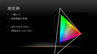 • 一眼レフ
• RAW画像の色域
• めちゃめちゃ広い
• JPEGはもったいない
測定例
 
