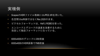実機側
• ScapesのHDRファイル格納にはJPEG XRを用いた。
• 色空間はscRGBではなくRec.2020のまま。
• ピクセルフォーマットは、HalfとRGBEを使った。
• エンコードとデコードの速度を改善するために
改良して独自フォーマットになっている。
• 6000x4000のデコードに3秒前後
• 6000x4000のHDR画像で7MB前後
 