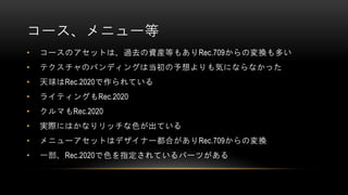 コース、メニュー等
• コースのアセットは、過去の資産等もありRec.709からの変換も多い
• テクスチャのバンディングは当初の予想よりも気にならなかった
• 天球はRec.2020で作られている
• ライティングもRec.2020
• クルマもRec.2020
• 実際にはかなりリッチな色が出ている
• メニューアセットはデザイナー都合がありRec.709からの変換
• 一部、Rec.2020で色を指定されているパーツがある
 
