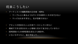 将来こうしたい
• アーティストの編集環境の広色域・HDR化
• テーブル上に乗るようなサイズのHDRモニタがまだ少ない
• テレビは大きすぎるし、色が信頼できない
• アセットの色彩をもっと計測ベースにしていきたい
• 機械でできる部分はもっと機械に任せて省力化していきたい
• SDR画像からのHDR画像生成なども検討中。
• いろいろやりたい。誰か手伝って…
 