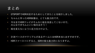 まとめ
• GTSPORTでHDR対応するためにしてきたことを紹介しました。
• ちゃんと作ったHDR映像は、とても魅力的です。
• 今はまだHDRテレビがそんなに絵を改造してこないので、
みんなできちんといい絵を出そう！
• 絵を変えないように圧力をかけよう。
• 計測ベースのマテリアルがあるゲームにはHDR本当におすすめです。
• HDRファーストにすると、SDRの絵も魅力的になりますよ。
 