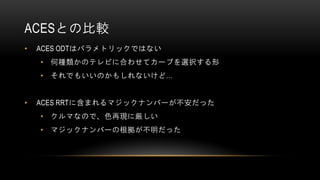 ACESとの比較
• ACES ODTはパラメトリックではない
• 何種類かのテレビに合わせてカーブを選択する形
• それでもいいのかもしれないけど…
• ACES RRTに含まれるマジックナンバーが不安だった
• クルマなので、色再現に厳しい
• マジックナンバーの根拠が不明だった
 