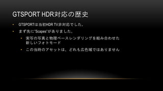GTSPORT HDR対応の歴史
• GTSPORTは当初HDR TV非対応でした。
• まず先に”Scapes”がありました。
• 実写の写真と物理ベースレンダリングを組み合わせた
新しいフォトモード
• この当時のアセットは、どれも広色域ではありません
 