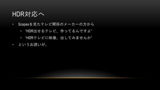 HDR対応へ
• Scapesを見たテレビ関係のメーカーの方から
• “HDR出せるテレビ、作ってるんですよ”
• “HDRテレビに映像、出してみませんか”
• というお誘いが。
 