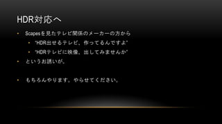 HDR対応へ
• Scapesを見たテレビ関係のメーカーの方から
• “HDR出せるテレビ、作ってるんですよ”
• “HDRテレビに映像、出してみませんか”
• というお誘いが。
• もちろんやります。やらせてください。
 