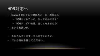 HDR対応へ
• Scapesを見たテレビ関係のメーカーの方から
• “HDR出せるテレビ、作ってるんですよ”
• “HDRテレビに映像、出してみませんか”
• というお誘いが。
• もちろんやります。やらせてください。
• だから機材を貸してください…
 
