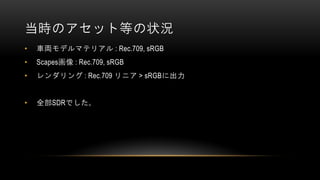 当時のアセット等の状況
• 車両モデルマテリアル : Rec.709, sRGB
• Scapes画像 : Rec.709, sRGB
• レンダリング : Rec.709 リニア > sRGBに出力
• 全部SDRでした。
 