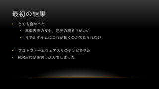 最初の結果
• とても良かった
• 車両表面の反射、逆光の明るさがいい
• リアルタイムにこれが動くのが信じられない
• プロトファームウェア入りのテレビで見た
• HDR沼に足を突っ込んでしまった
 
