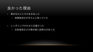良かった理由
• 素材をわりとそのまま出した
• 高輝度部分がきちんと残っていた
• レンダリングがかなり正確だった
• 反射表面などの素材感に説得力があった
 