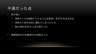 不満だった点
• 色が浅い
• HDRテレビはSDRテレビよりも比較的、色がそのまま出る
• SDRのド派手な色に慣れてしまっていた
• Rec.709の色はやっぱり狭かった
• 高輝度部分の色飽和が不自然だった
 