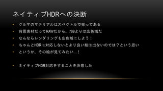 ネイティブHDRへの決断
• クルマのマテリアルはスペクトルで採ってある
• 背景素材だってRAWだから、709よりは広色域だ
• なんならレンダリングも広色域にしよう！
• ちゃんとHDRに対応しないとより良い絵は出ないのでは？という思い
• というか、その絵が見てみたい…！
• ネイティブHDR対応をすることを決意した
 