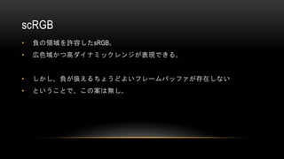 scRGB
• 負の領域を許容したsRGB。
• 広色域かつ高ダイナミックレンジが表現できる。
• しかし、負が扱えるちょうどよいフレームバッファが存在しない
• ということで、この案は無し。
 