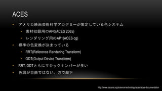 ACES
• アメリカ映画芸術科学アカデミーが策定している色システム
• 素材収録用のAP0(ACES 2065)
• レンダリング用のAP1(ACES cg)
• 標準の色変換が決まっている
• RRT(Reference Rendering Transform)
• ODT(Output Device Transform)
• RRT, ODTともにマジックナンバーが多い
• 色調が自由ではない、ので却下
http://www.oscars.org/science-technology/aces/aces-documentation
 