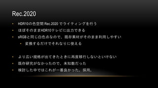 Rec.2020
• HDR10の色空間 Rec.2020 でライティングを行う
• ほぼそのままHDR10テレビに出力できる
• sRGBと同じ白色点なので、既存素材がそのまま利用しやすい
• 変換するだけでそれなりに使える
• より広い規格が出てきたときに再度移行しないといけない
• 既存研究がなかったので、未知数だった
• 検討した中ではこれが一番良かった。採用。
 