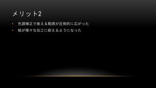 メリット2
• 色調補正で救える範囲が圧倒的に広がった
• 絵が様々な加工に耐えるようになった
 