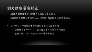 例えば色温度補正
• sRGBの素材はすぐに色域外に当たってしまう
• Rec.2020で素材を準備すると、2300K～12000Kくらいまで粘る！
• ヨーロッパの夜景が多かったのでとても助かった
• 白熱灯などのオレンジ色の光がとても多かったため
• 取材の時にライトを焚けない場合もある
 
