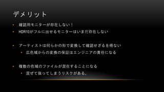 デメリット
• 確認用モニターが存在しない！
• HDR10がフルに出せるモニターはいまだ存在しない
• アーティストは何らかの形で変換して確認せざるを得ない
• 広色域からの変換の保証はエンジニアの責任になる
• 複数の色域のファイルが混在することになる
• 混ぜて扱ってしまうリスクがある。
 