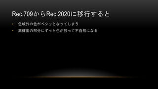 Rec.709からRec.2020に移行すると
• 色域外の色がベタッとなってしまう
• 高輝度の部分にずっと色が残って不自然になる
 