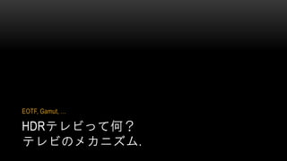 HDRテレビって何？
テレビのメカニズム.
EOTF, Gamut, …
 