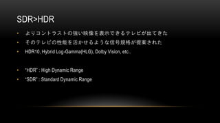 SDR>HDR
• よりコントラストの強い映像を表示できるテレビが出てきた
• そのテレビの性能を活かせるような信号規格が提案された
• HDR10, Hybrid Log-Gamma(HLG), Dolby Vision, etc..
• “HDR” : High Dynamic Range
• “SDR” : Standard Dynamic Range
 