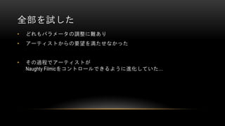 全部を試した
• どれもパラメータの調整に難あり
• アーティストからの要望を満たせなかった
• その過程でアーティストが
Naughty Filmicをコントロールできるように進化していた…
 