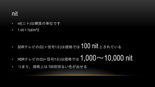 nit
• nit(ニト)は輝度の単位です
• 1 nit = 1cd/m^2
• SDRテレビの白( = 信号1.0 )は規格では 100 nitとされている
• HDRテレビの白(= 信号1.0 )は規格では 1,000～10,000 nit
• つまり、規格上は 100倍明るい色が出せる
 