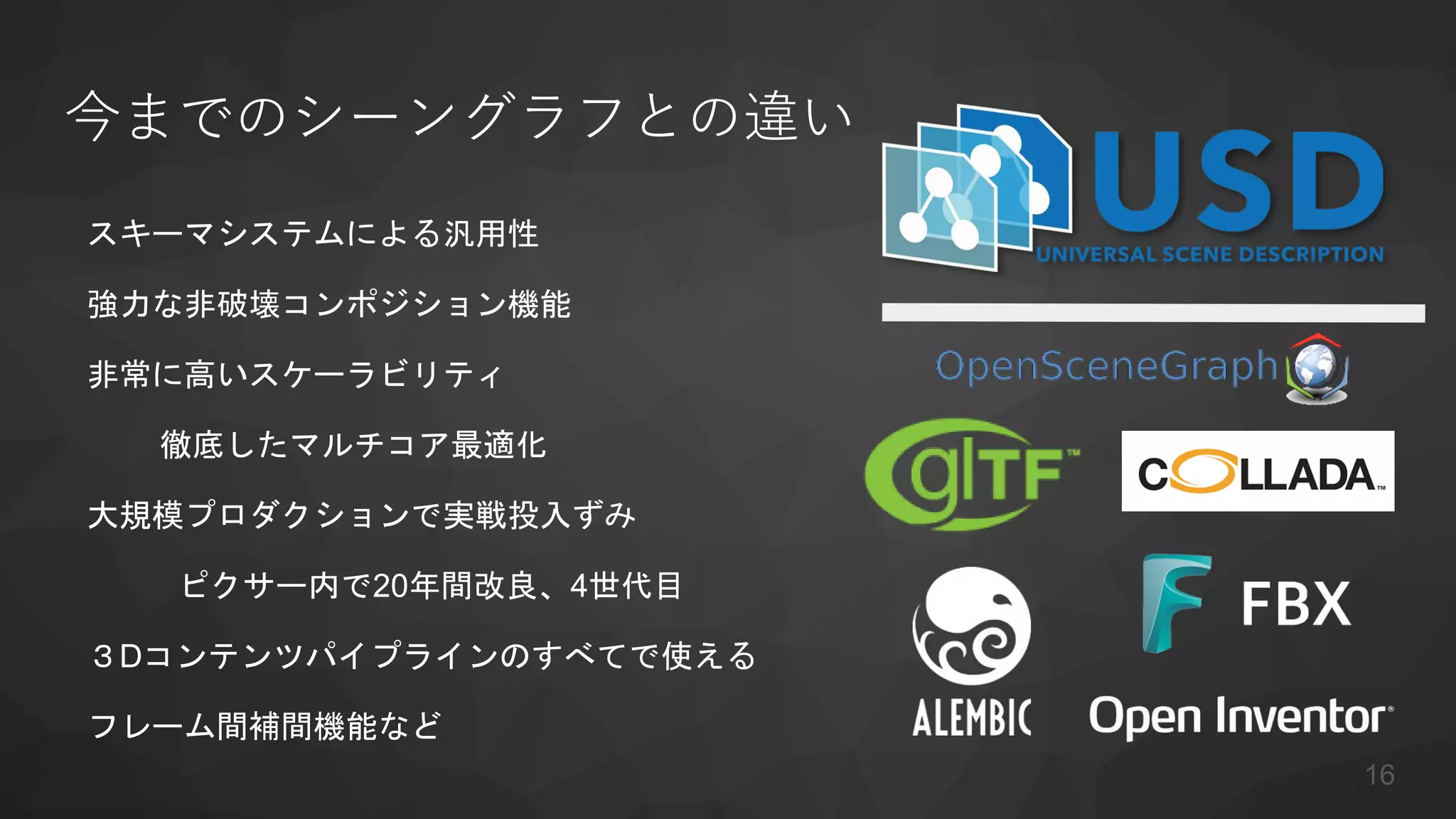 今までのシーングラフとの違い
スキーマシステムによる汎用性
強力な非破壊コンポジション機能
非常に高いスケーラビリティ
徹底したマルチコア最適化
大規模プロダクションで実戦投入ずみ
ピクサー内で20年間改良、4世代目
３Dコンテンツパイプラインのすべてで使える
フレーム間補間機能など
16
 