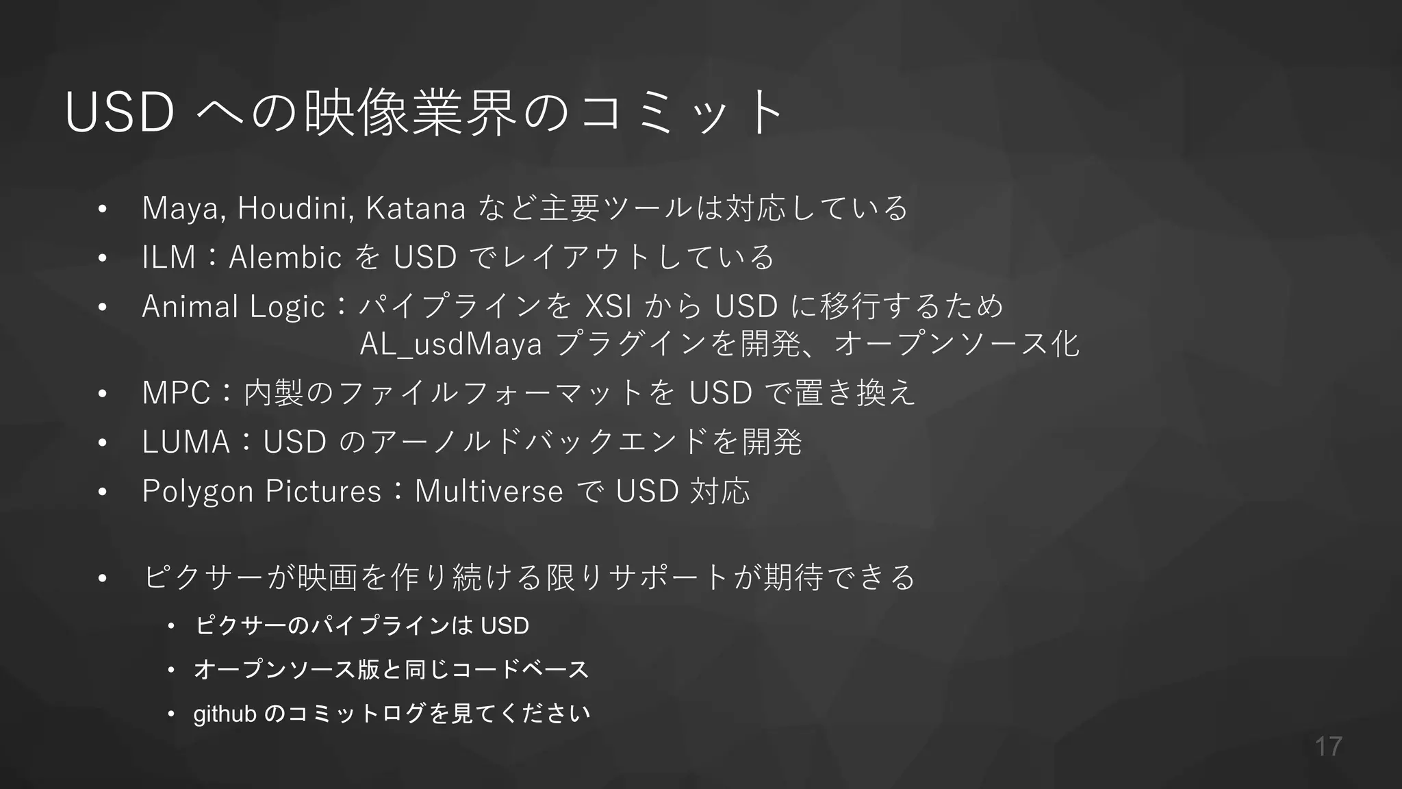 USD への映像業界のコミット
• Maya, Houdini, Katana など主要ツールは対応している
• ILM：Alembic を USD でレイアウトしている
• Animal Logic：パイプラインを XSI から USD に移行するため
AL_usdMaya プラグインを開発、オープンソース化
• MPC：内製のファイルフォーマットを USD で置き換え
• LUMA：USD のアーノルドバックエンドを開発
• Polygon Pictures：Multiverse で USD 対応
• ピクサーが映画を作り続ける限りサポートが期待できる
• ピクサーのパイプラインは USD
• オープンソース版と同じコードベース
• github のコミットログを見てください
17
 