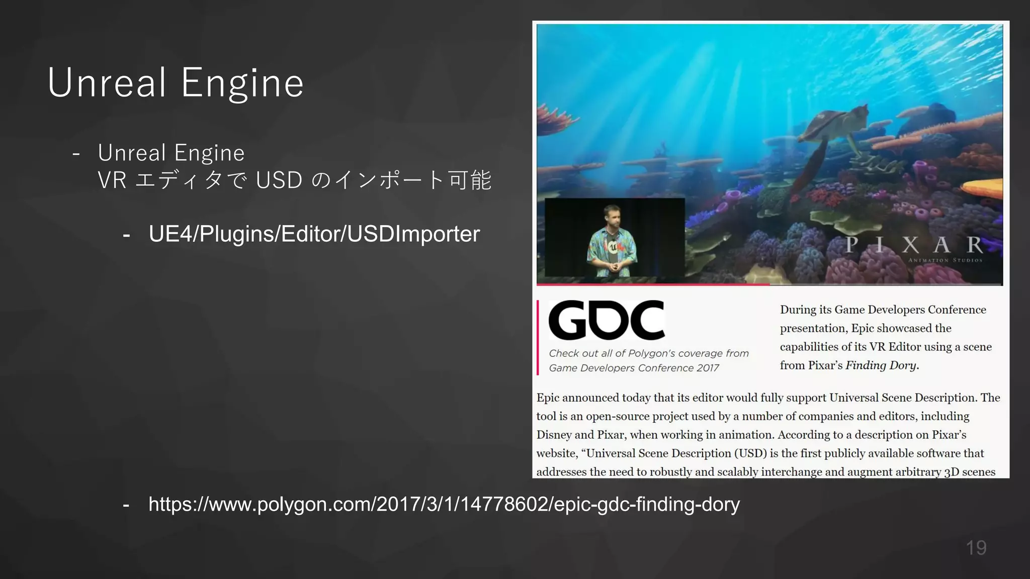 Unreal Engine
- Unreal Engine
VR エディタで USD のインポート可能
- UE4/Plugins/Editor/USDImporter
- https://www.polygon.com/2017/3/1/14778602/epic-gdc-finding-dory
19
 