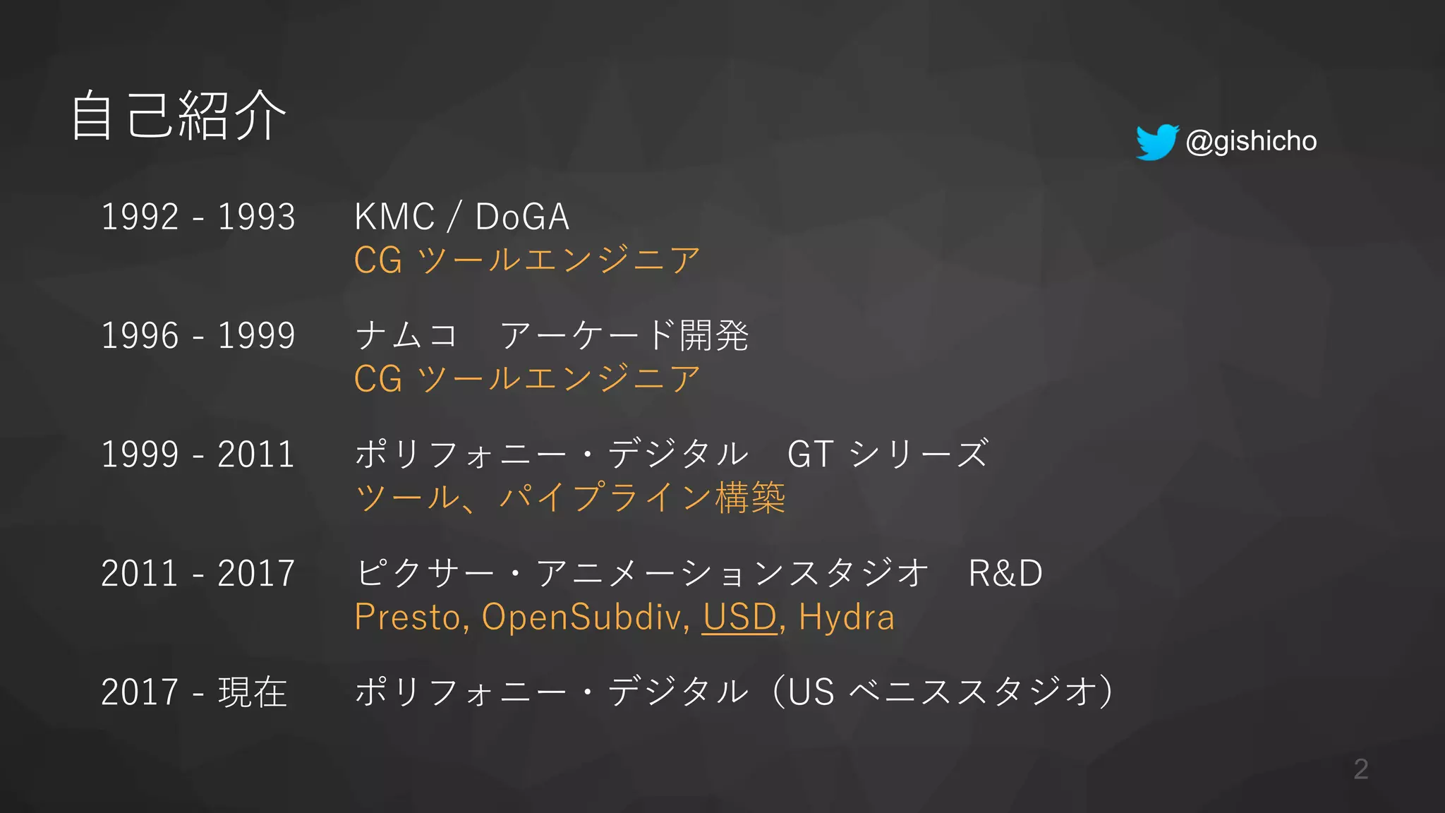 自己紹介
1992 - 1993 KMC / DoGA
CG ツールエンジニア
1996 - 1999 ナムコ アーケード開発
CG ツールエンジニア
1999 - 2011 ポリフォニー・デジタル GT シリーズ
ツール、パイプライン構築
2011 - 2017 ピクサー・アニメーションスタジオ R&D
Presto, OpenSubdiv, USD, Hydra
2017 - 現在 ポリフォニー・デジタル（US ベニススタジオ）
2
@gishicho
 