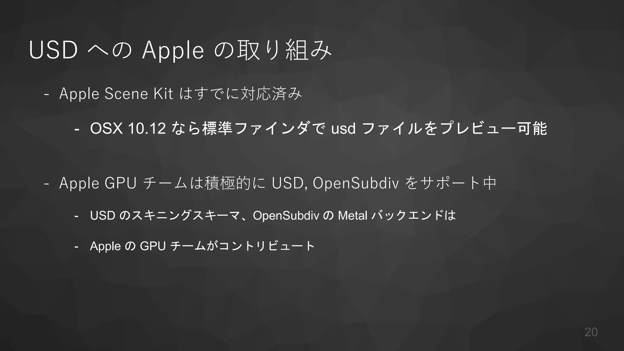 USD への Apple の取り組み
- Apple Scene Kit はすでに対応済み
- OSX 10.12 なら標準ファインダで usd ファイルをプレビュー可能
- Apple GPU チームは積極的に USD, OpenSubdiv をサポート中
- USD のスキニングスキーマ、OpenSubdiv の Metal バックエンドは
- Apple の GPU チームがコントリビュート
20
 