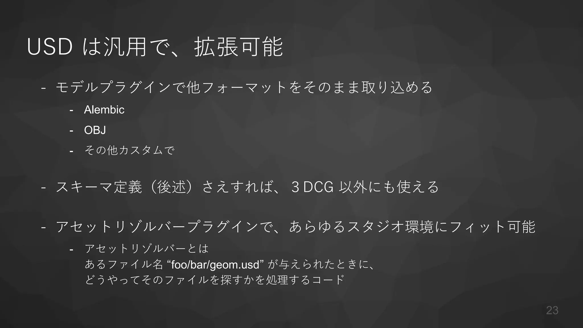 USD は汎用で、拡張可能
- モデルプラグインで他フォーマットをそのまま取り込める
- Alembic
- OBJ
- その他カスタムで
- スキーマ定義（後述）さえすれば、３DCG 以外にも使える
- アセットリゾルバープラグインで、あらゆるスタジオ環境にフィット可能
- アセットリゾルバーとは
あるファイル名 “foo/bar/geom.usd” が与えられたときに、
どうやってそのファイルを探すかを処理するコード
23
 