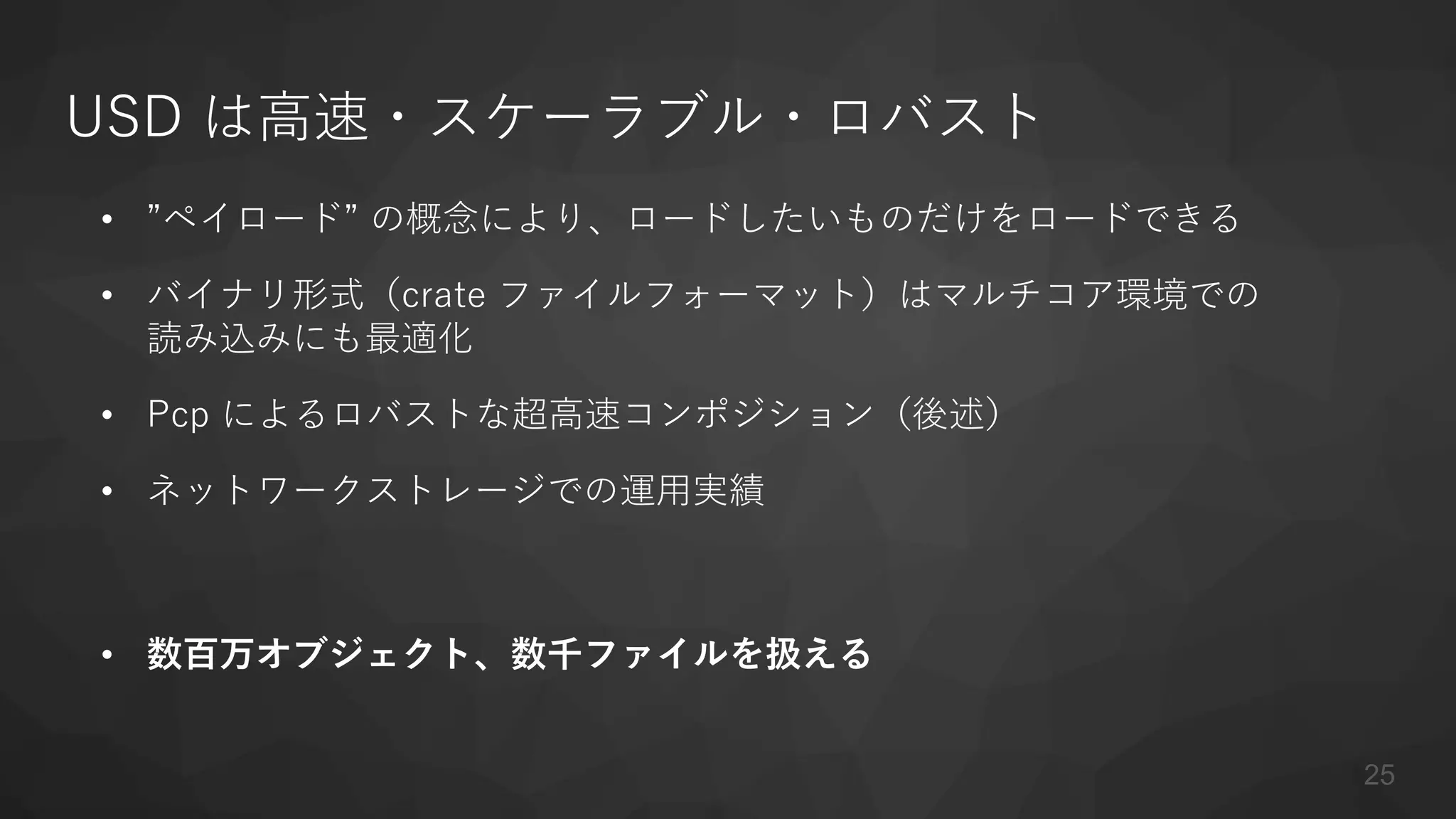 USD は高速・スケーラブル・ロバスト
• ”ペイロード” の概念により、ロードしたいものだけをロードできる
• バイナリ形式（crate ファイルフォーマット）はマルチコア環境での
読み込みにも最適化
• Pcp によるロバストな超高速コンポジション（後述）
• ネットワークストレージでの運用実績
• 数百万オブジェクト、数千ファイルを扱える
25
 