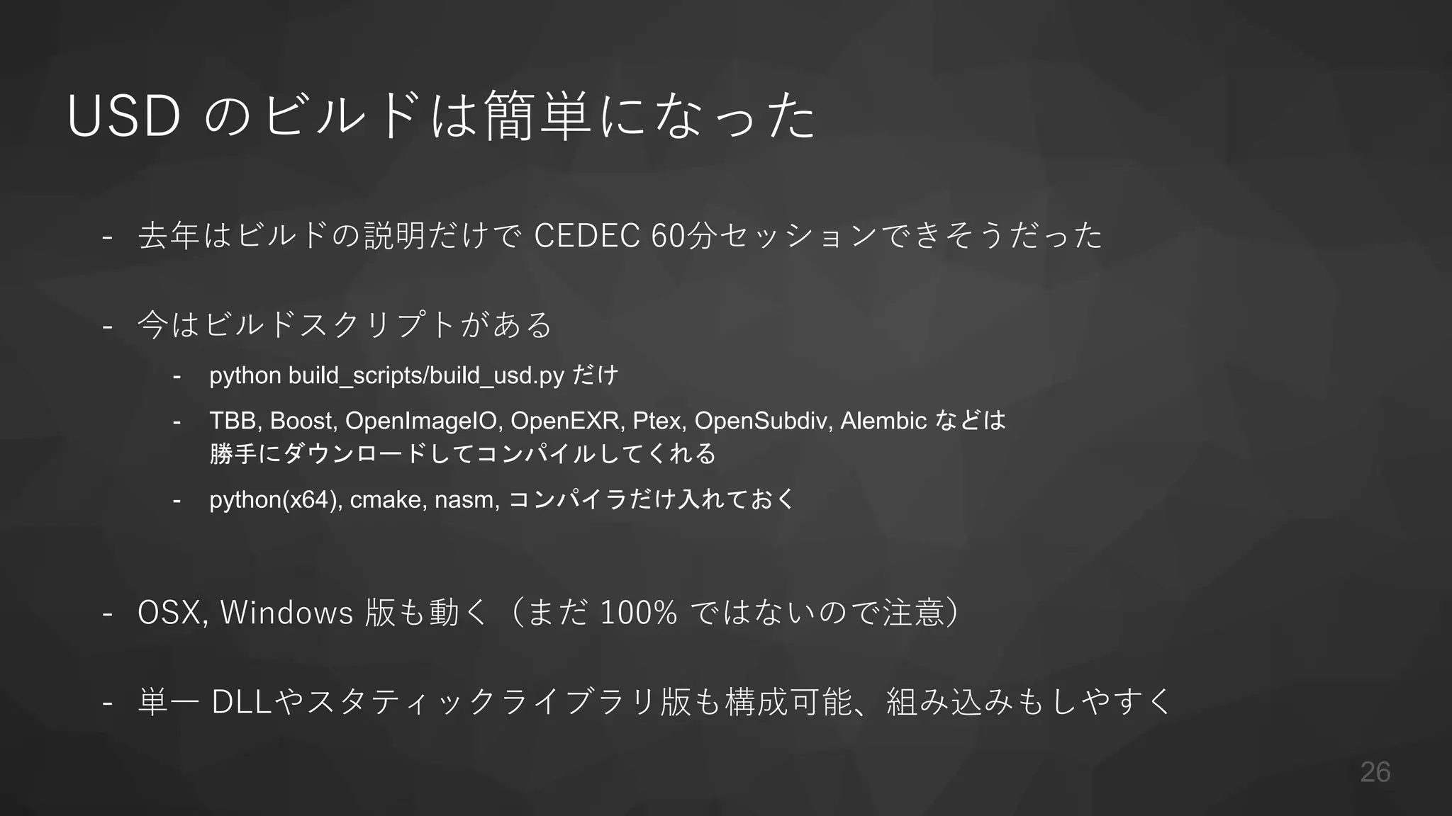 USD のビルドは簡単になった
- 去年はビルドの説明だけで CEDEC 60分セッションできそうだった
- 今はビルドスクリプトがある
- python build_scripts/build_usd.py だけ
- TBB, Boost, OpenImageIO, OpenEXR, Ptex, OpenSubdiv, Alembic などは
勝手にダウンロードしてコンパイルしてくれる
- python(x64), cmake, nasm, コンパイラだけ入れておく
- OSX, Windows 版も動く（まだ 100% ではないので注意）
- 単一 DLLやスタティックライブラリ版も構成可能、組み込みもしやすく
26
 