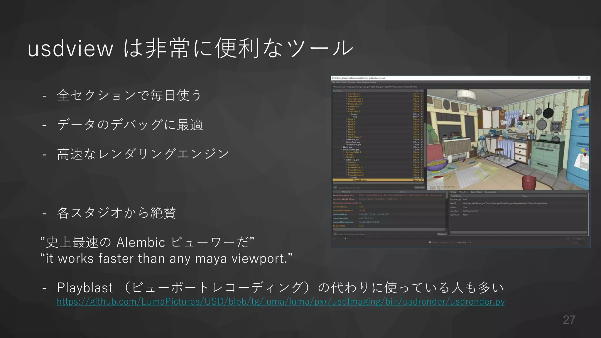 usdview は非常に便利なツール
- 全セクションで毎日使う
- データのデバッグに最適
- 高速なレンダリングエンジン
- 各スタジオから絶賛
”史上最速の Alembic ビューワーだ”
“it works faster than any maya viewport.”
- Playblast （ビューポートレコーディング）の代わりに使っている人も多い
https://github.com/LumaPictures/USD/blob/tg/luma/luma/pxr/usdImaging/bin/usdrender/usdrender.py
27
 