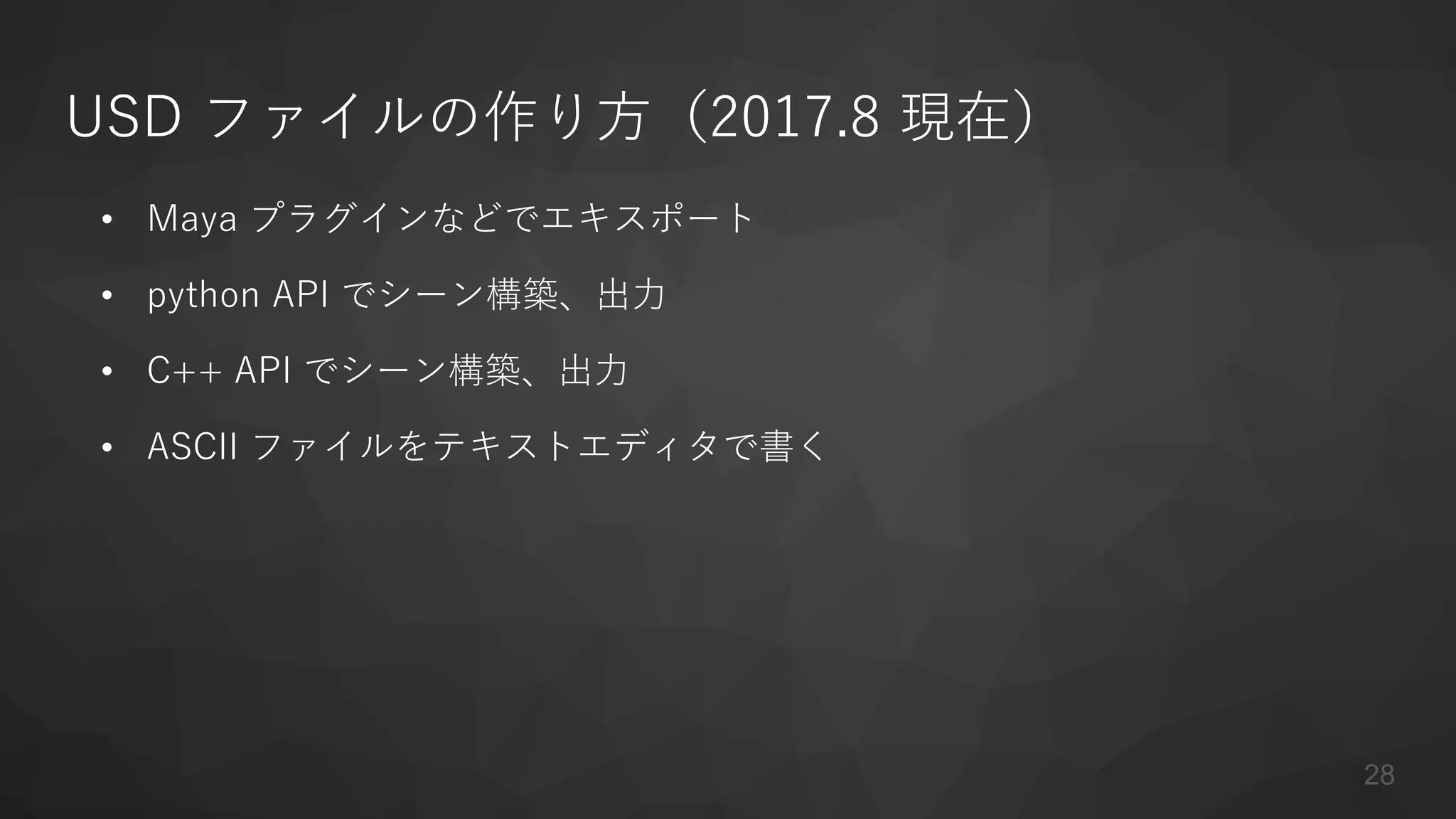 USD ファイルの作り方（2017.8 現在）
• Maya プラグインなどでエキスポート
• python API でシーン構築、出力
• C++ API でシーン構築、出力
• ASCII ファイルをテキストエディタで書く
28
 
