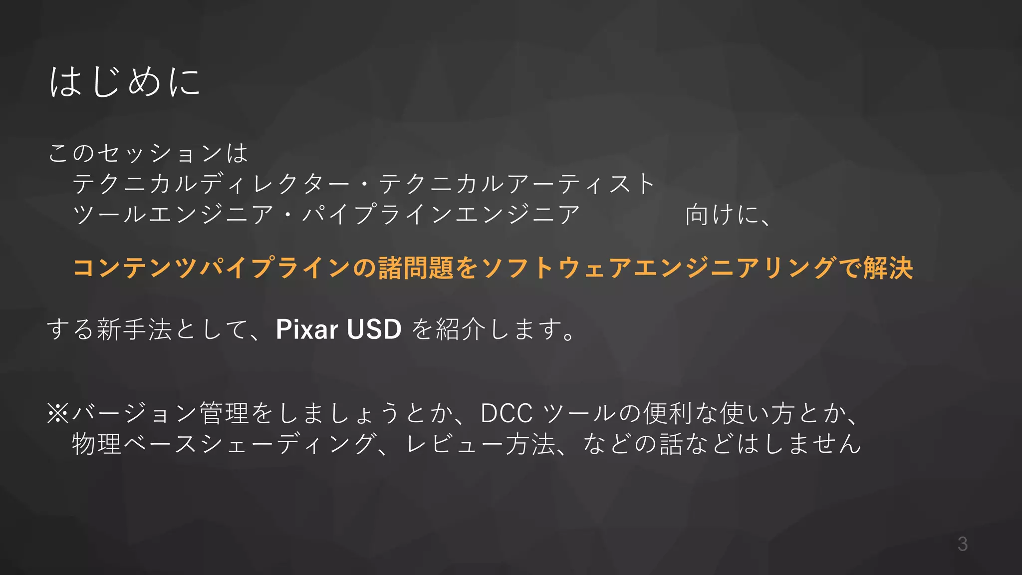 はじめに
このセッションは
テクニカルディレクター・テクニカルアーティスト
ツールエンジニア・パイプラインエンジニア 向けに、
コンテンツパイプラインの諸問題をソフトウェアエンジニアリングで解決
する新手法として、Pixar USD を紹介します。
※バージョン管理をしましょうとか、DCC ツールの便利な使い方とか、
物理ベースシェーディング、レビュー方法、などの話などはしません
3
 