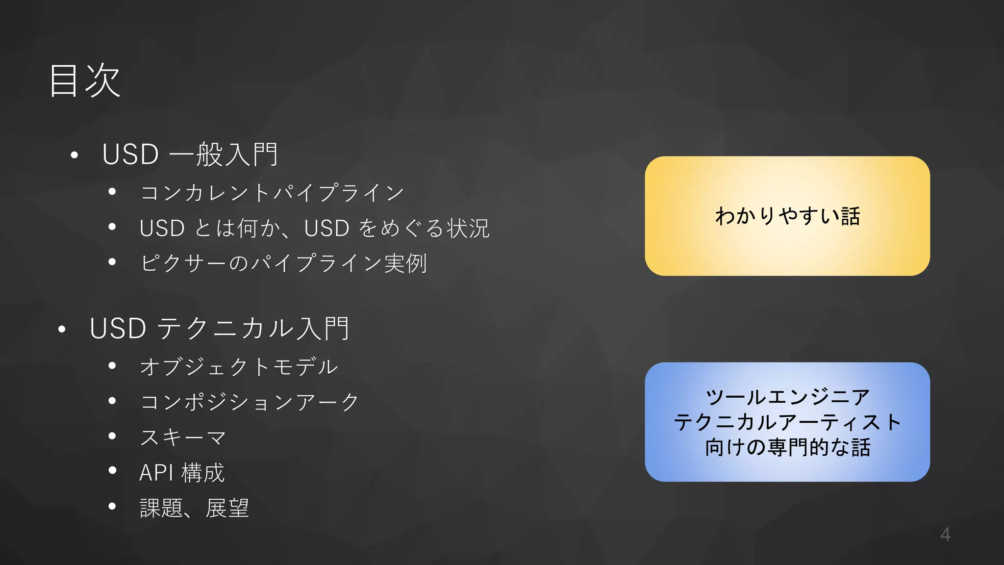 目次
• USD 一般入門
• コンカレントパイプライン
• USD とは何か、USD をめぐる状況
• ピクサーのパイプライン実例
• USD テクニカル入門
• オブジェクトモデル
• コンポジションアーク
• スキーマ
• API 構成
• 課題、展望
ツールエンジニア
テクニカルアーティスト
向けの専門的な話
わかりやすい話
4
 