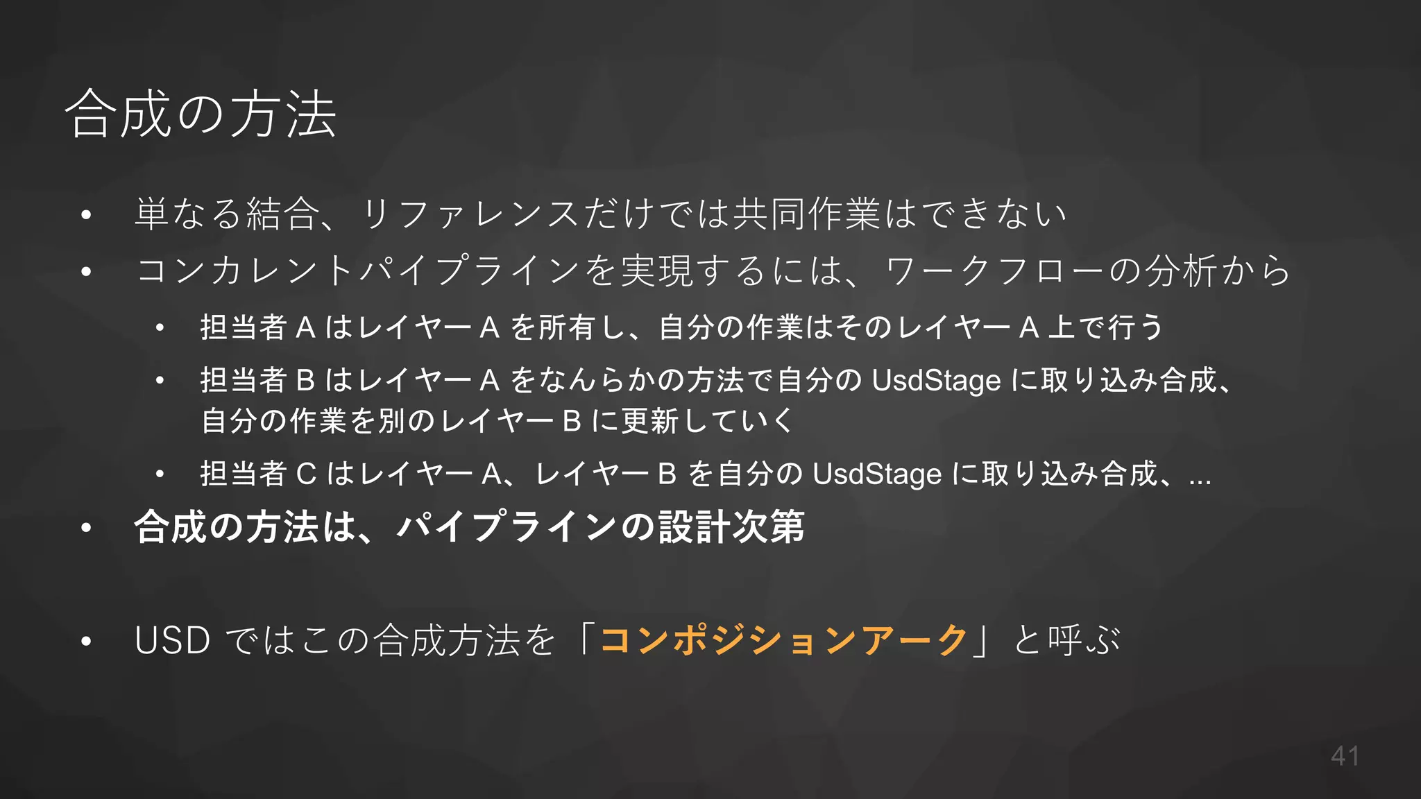 合成の方法
• 単なる結合、リファレンスだけでは共同作業はできない
• コンカレントパイプラインを実現するには、ワークフローの分析から
• 担当者 A はレイヤー A を所有し、自分の作業はそのレイヤー A 上で行う
• 担当者 B はレイヤー A をなんらかの方法で自分の UsdStage に取り込み合成、
自分の作業を別のレイヤー B に更新していく
• 担当者 C はレイヤー A、レイヤー B を自分の UsdStage に取り込み合成、...
• 合成の方法は、パイプラインの設計次第
• USD ではこの合成方法を「コンポジションアーク」と呼ぶ
41
 