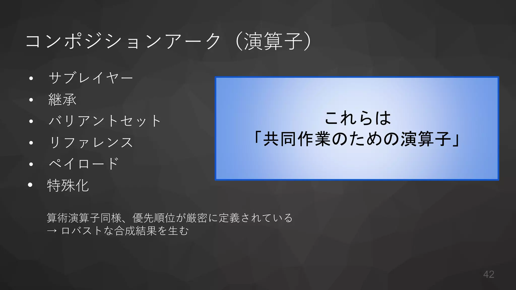 コンポジションアーク（演算子）
• サブレイヤー
• 継承
• バリアントセット
• リファレンス
• ペイロード
• 特殊化
算術演算子同様、優先順位が厳密に定義されている
→ ロバストな合成結果を生む
これらは
「共同作業のための演算子」
42
 