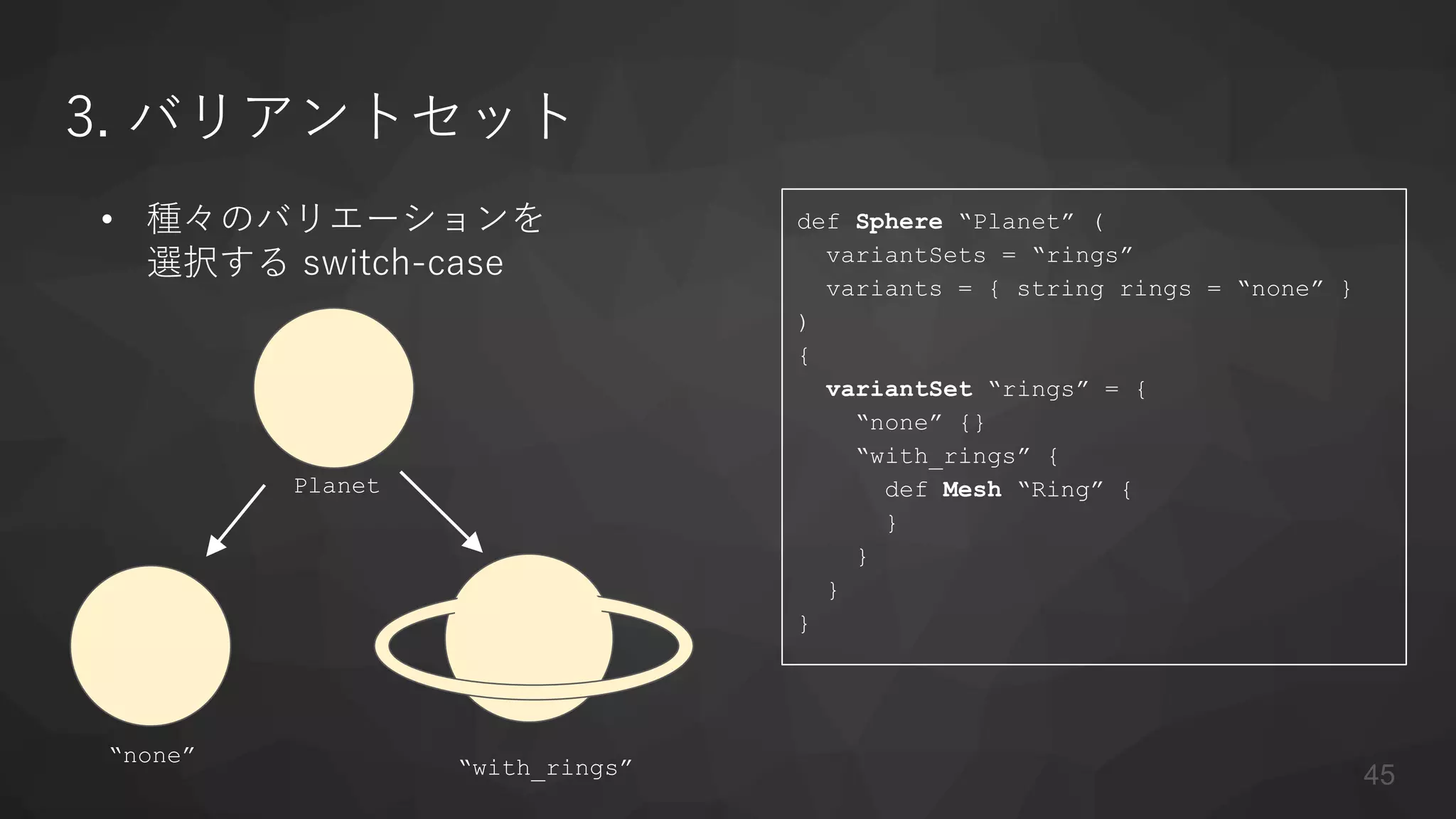 3. バリアントセット
• 種々のバリエーションを
選択する switch-case
def Sphere “Planet” (
variantSets = “rings”
variants = { string rings = “none” }
)
{
variantSet “rings” = {
“none” {}
“with_rings” {
def Mesh “Ring” {
}
}
}
}
“none”
“with_rings”
Planet
45
 