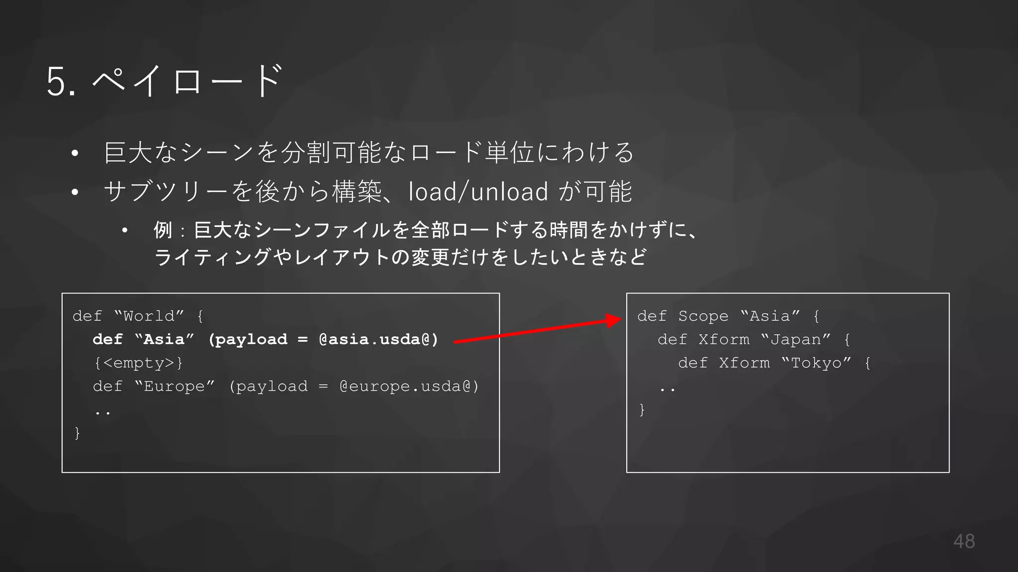 5. ペイロード
• 巨大なシーンを分割可能なロード単位にわける
• サブツリーを後から構築、load/unload が可能
• 例：巨大なシーンファイルを全部ロードする時間をかけずに、
ライティングやレイアウトの変更だけをしたいときなど
def “World” {
def “Asia” (payload = @asia.usda@)
{<empty>}
def “Europe” (payload = @europe.usda@)
..
}
def Scope “Asia” {
def Xform “Japan” {
def Xform “Tokyo” {
..
}
48
 