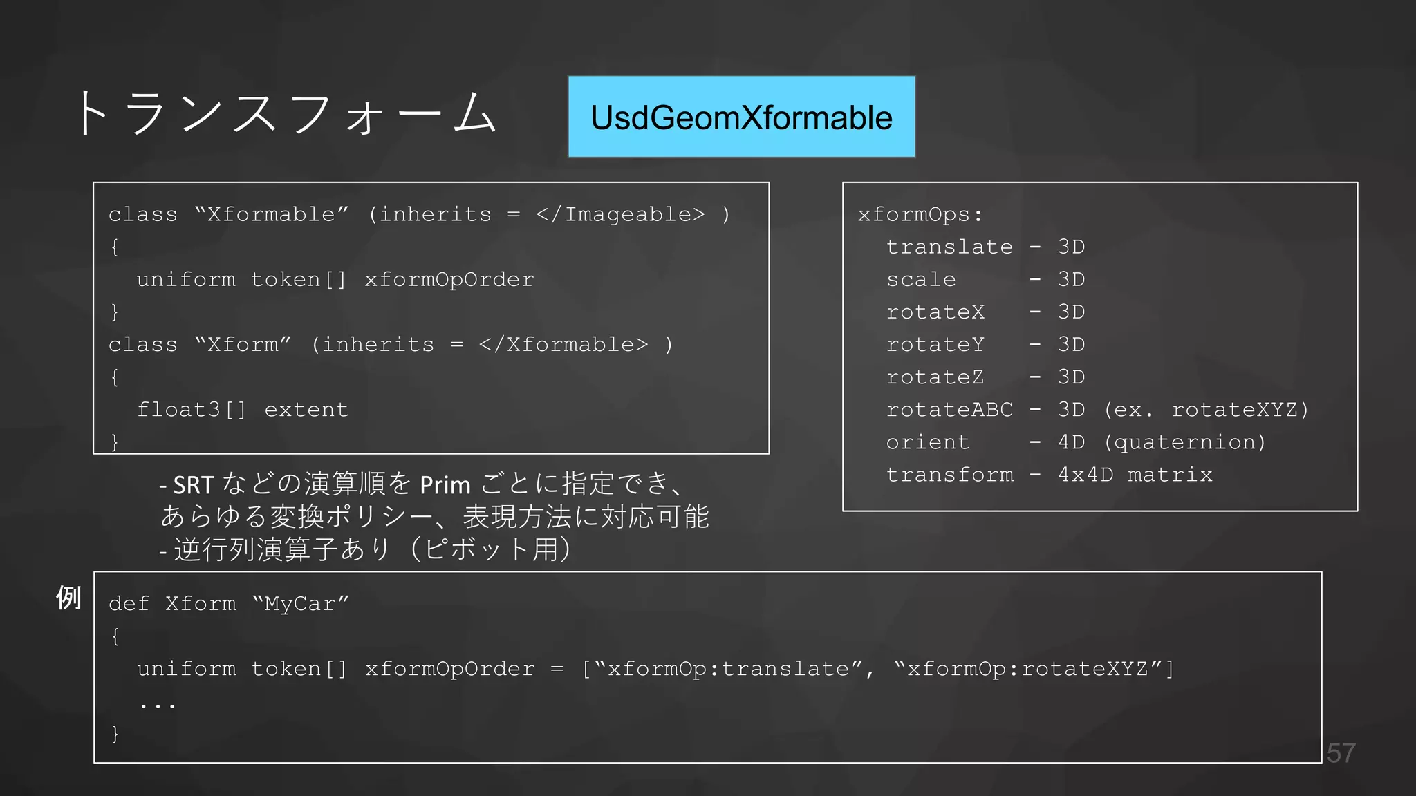トランスフォーム
class “Xformable” (inherits = </Imageable> )
{
uniform token[] xformOpOrder
}
class “Xform” (inherits = </Xformable> )
{
float3[] extent
}
xformOps:
translate - 3D
scale - 3D
rotateX - 3D
rotateY - 3D
rotateZ - 3D
rotateABC - 3D (ex. rotateXYZ)
orient - 4D (quaternion)
transform - 4x4D matrix
def Xform “MyCar”
{
uniform token[] xformOpOrder = [“xformOp:translate”, “xformOp:rotateXYZ”]
...
}
例
- SRT などの演算順を Prim ごとに指定でき、
あらゆる変換ポリシー、表現方法に対応可能
- 逆行列演算子あり（ピボット用）
UsdGeomXformable
57
 