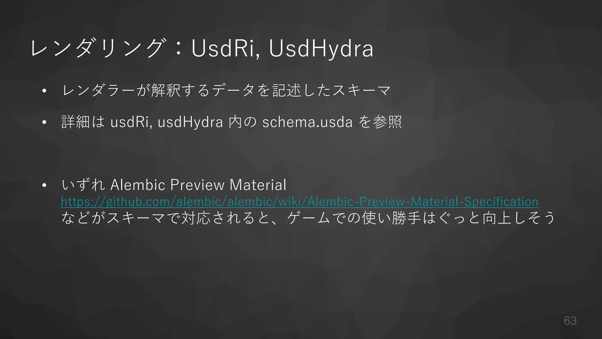 レンダリング：UsdRi, UsdHydra
• レンダラーが解釈するデータを記述したスキーマ
• 詳細は usdRi, usdHydra 内の schema.usda を参照
• いずれ Alembic Preview Material
https://github.com/alembic/alembic/wiki/Alembic-Preview-Material-Specification
などがスキーマで対応されると、ゲームでの使い勝手はぐっと向上しそう
63
 