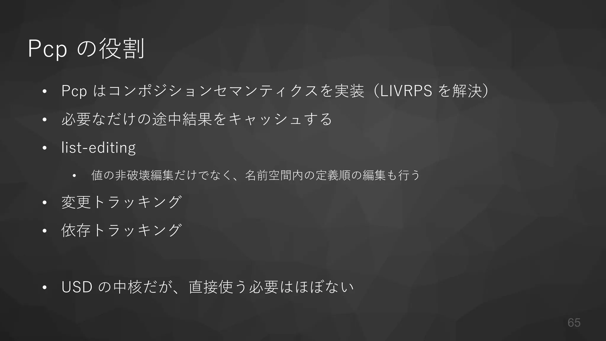 Pcp の役割
• Pcp はコンポジションセマンティクスを実装（LIVRPS を解決）
• 必要なだけの途中結果をキャッシュする
• list-editing
• 値の非破壊編集だけでなく、名前空間内の定義順の編集も行う
• 変更トラッキング
• 依存トラッキング
• USD の中核だが、直接使う必要はほぼない
65
 