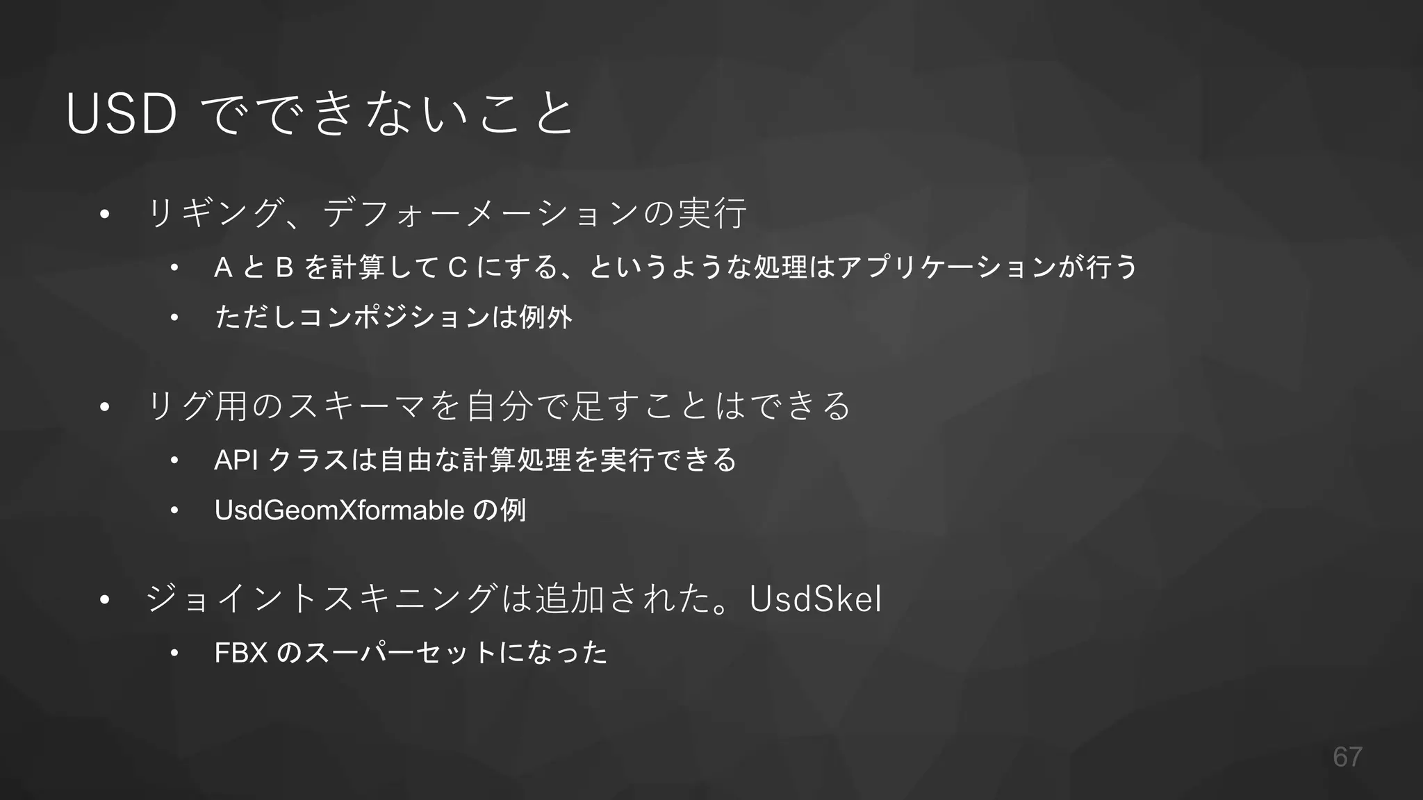 USD でできないこと
• リギング、デフォーメーションの実行
• A と B を計算して C にする、というような処理はアプリケーションが行う
• ただしコンポジションは例外
• リグ用のスキーマを自分で足すことはできる
• API クラスは自由な計算処理を実行できる
• UsdGeomXformable の例
• ジョイントスキニングは追加された。UsdSkel
• FBX のスーパーセットになった
67
 