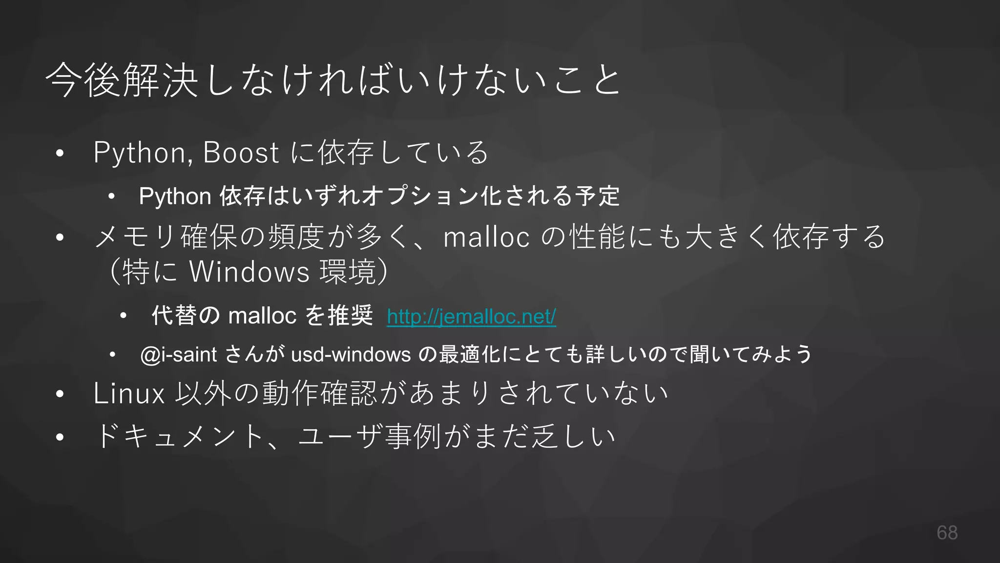 今後解決しなければいけないこと
• Python, Boost に依存している
• Python 依存はいずれオプション化される予定
• メモリ確保の頻度が多く、malloc の性能にも大きく依存する
（特に Windows 環境）
• 代替の malloc を推奨 http://jemalloc.net/
• @i-saint さんが usd-windows の最適化にとても詳しいので聞いてみよう
• Linux 以外の動作確認があまりされていない
• ドキュメント、ユーザ事例がまだ乏しい
68
 
