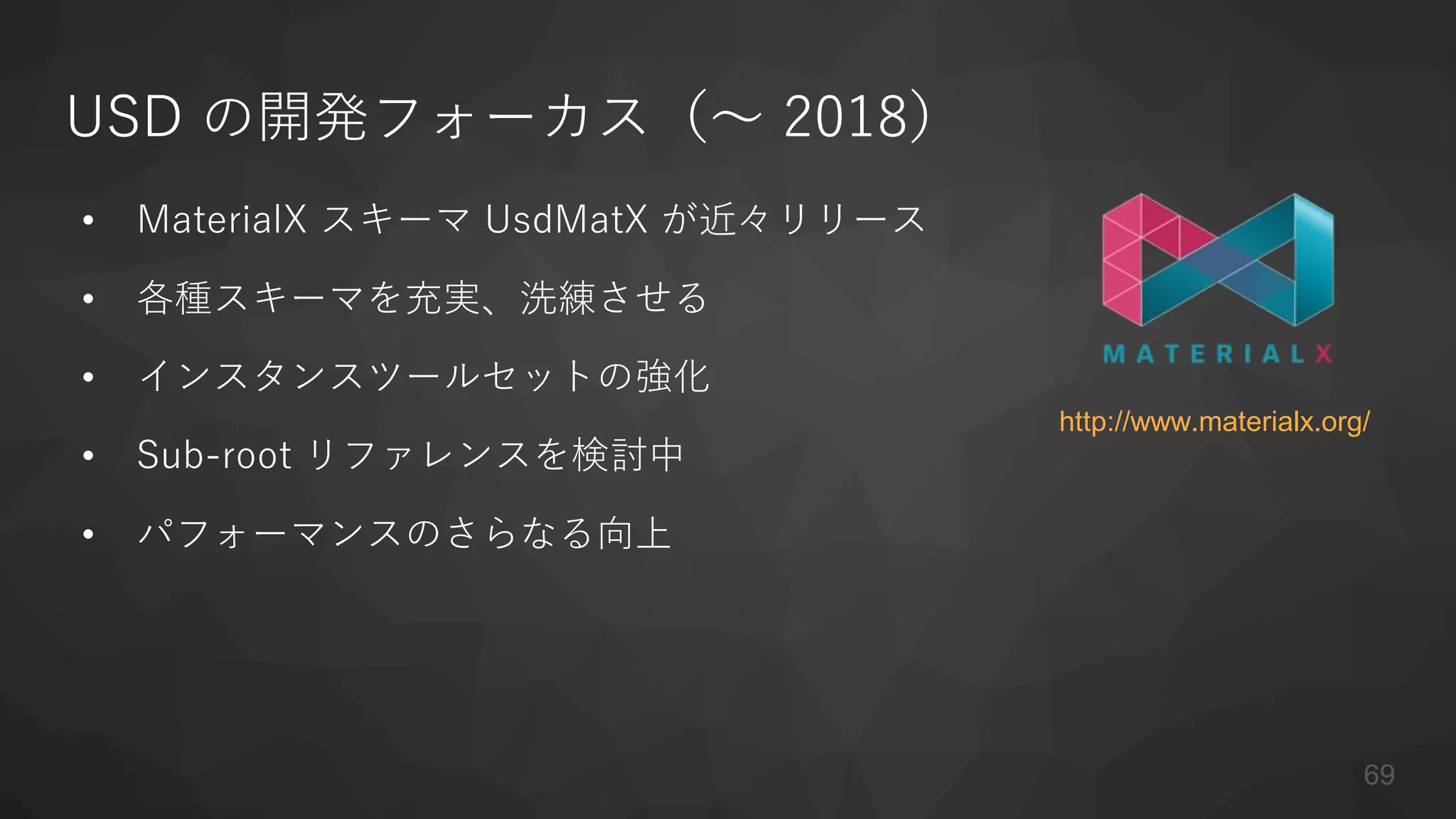 USD の開発フォーカス（〜 2018）
• MaterialX スキーマ UsdMatX が近々リリース
• 各種スキーマを充実、洗練させる
• インスタンスツールセットの強化
• Sub-root リファレンスを検討中
• パフォーマンスのさらなる向上
69
http://www.materialx.org/
 